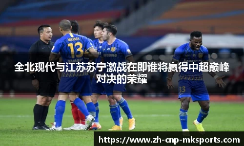 全北现代与江苏苏宁激战在即谁将赢得中超巅峰对决的荣耀
