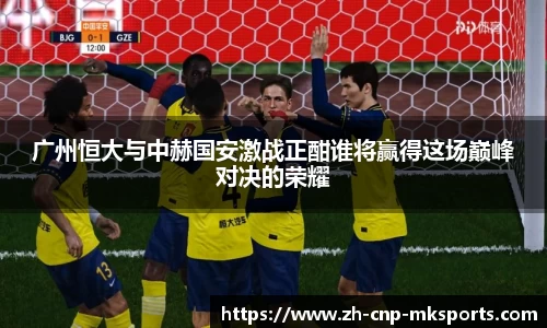 广州恒大与中赫国安激战正酣谁将赢得这场巅峰对决的荣耀